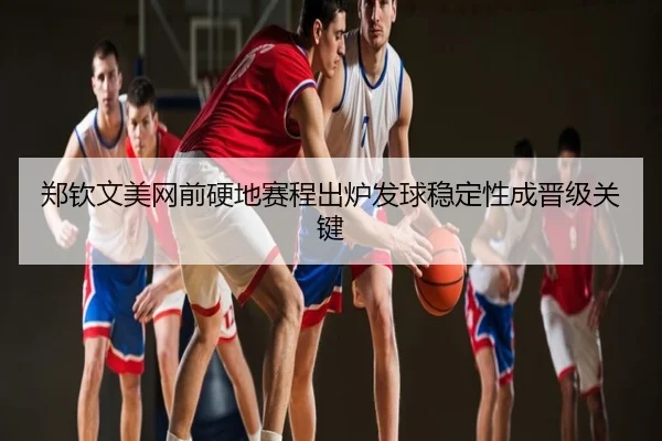 郑钦文美网前硬地赛程出炉发球稳定性成晋级关键
