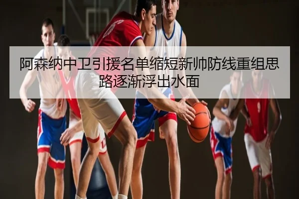 阿森纳中卫引援名单缩短新帅防线重组思路逐渐浮出水面