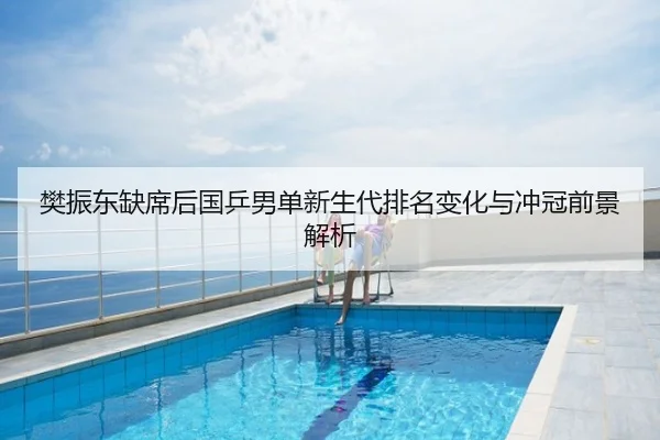 樊振东缺席后国乒男单新生代排名变化与冲冠前景解析