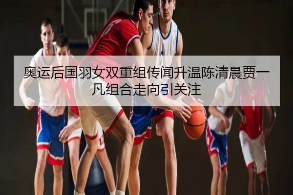 奥运后国羽女双重组传闻升温陈清晨贾一凡组合走向引关注