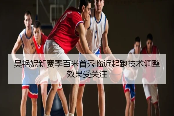 吴艳妮新赛季百米首秀临近起跑技术调整效果受关注